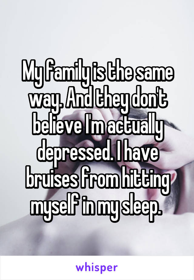 My family is the same way. And they don't believe I'm actually depressed. I have bruises from hitting myself in my sleep. 