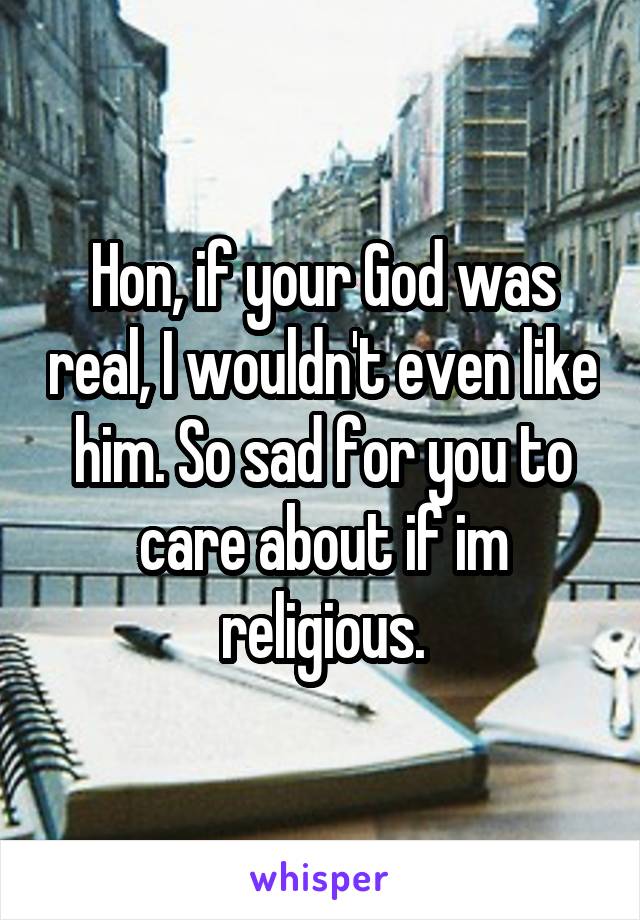 Hon, if your God was real, I wouldn't even like him. So sad for you to care about if im religious.