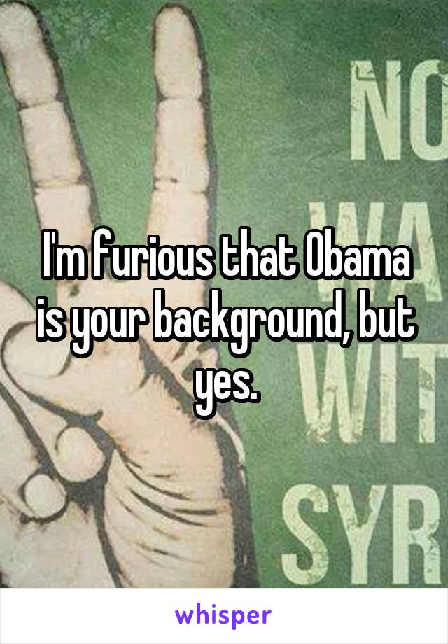 I'm furious that Obama is your background, but yes.