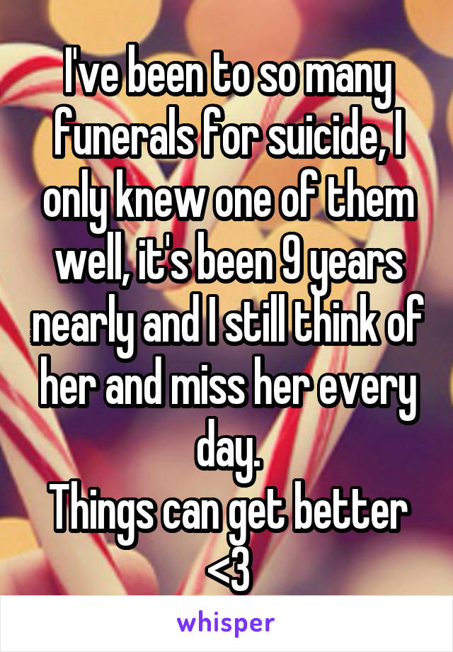 I've been to so many funerals for suicide, I only knew one of them well, it's been 9 years nearly and I still think of her and miss her every day.
Things can get better <3
