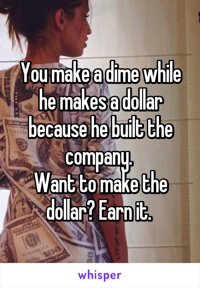 You make a dime while he makes a dollar because he built the company. 
Want to make the dollar? Earn it. 