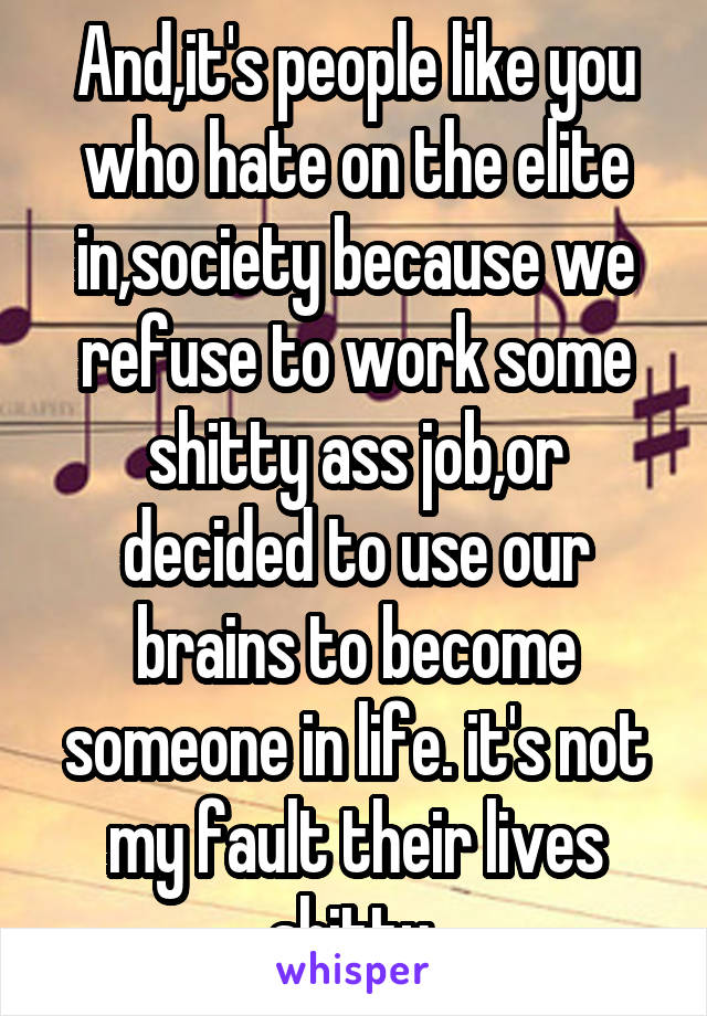 And,it's people like you who hate on the elite in,society because we refuse to work some shitty ass job,or decided to use our brains to become someone in life. it's not my fault their lives shitty 