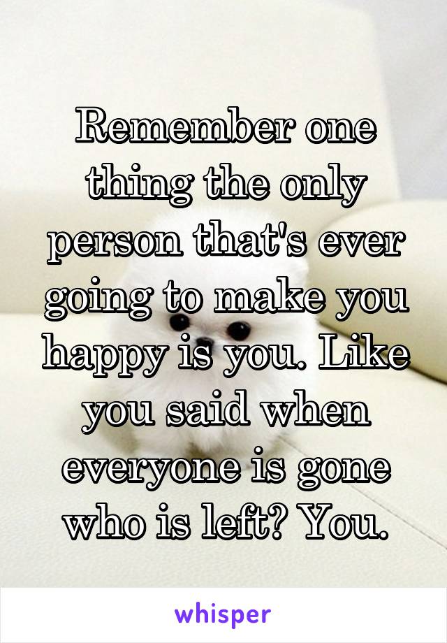Remember one thing the only person that's ever going to make you happy is you. Like you said when everyone is gone who is left? You.