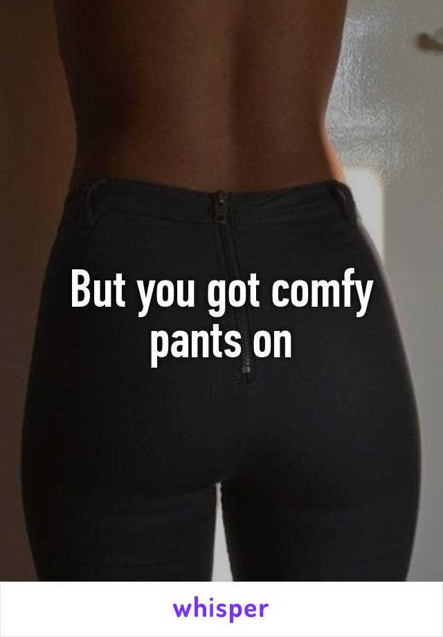 But you got comfy pants on