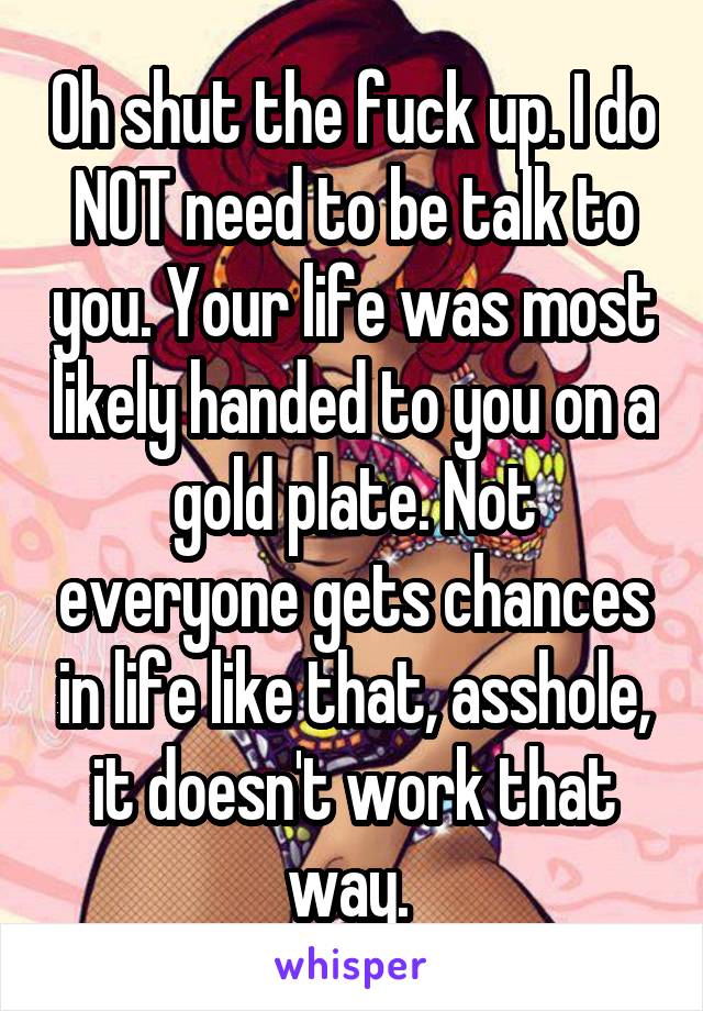 Oh shut the fuck up. I do NOT need to be talk to you. Your life was most likely handed to you on a gold plate. Not everyone gets chances in life like that, asshole, it doesn't work that way. 