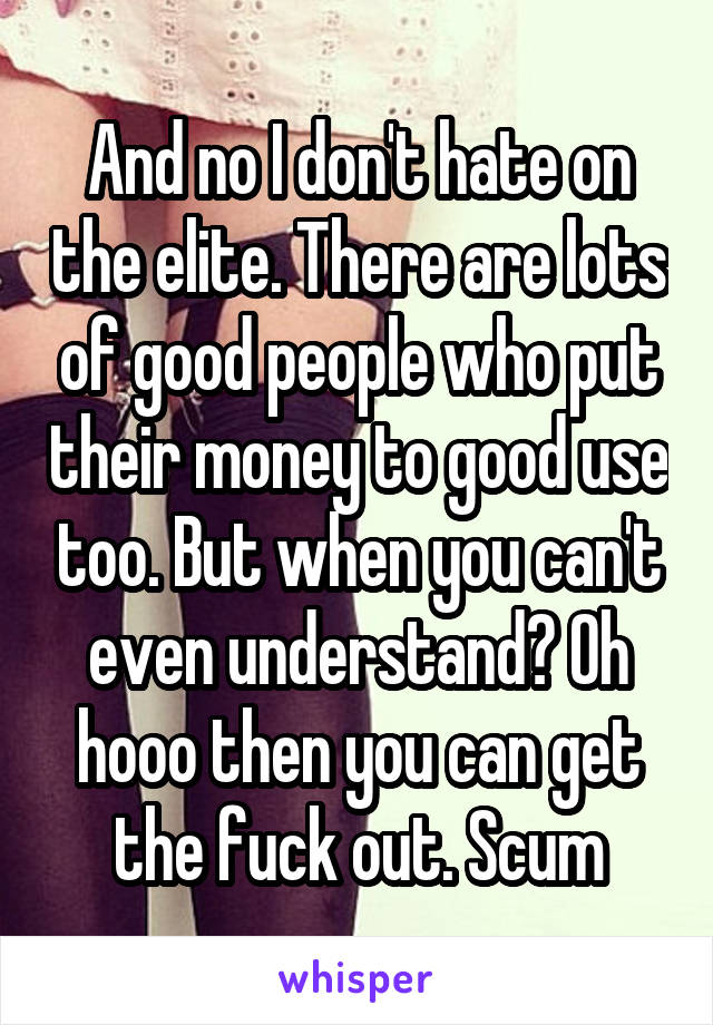 And no I don't hate on the elite. There are lots of good people who put their money to good use too. But when you can't even understand? Oh hooo then you can get the fuck out. Scum