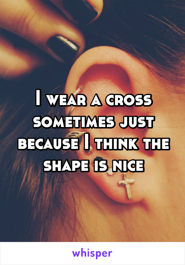 I wear a cross sometimes just because I think the shape is nice