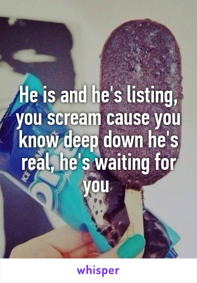 He is and he's listing, you scream cause you know deep down he's real, he's waiting for you 