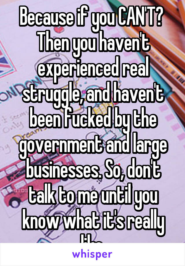 Because if you CAN'T?  Then you haven't experienced real struggle, and haven't been fucked by the government and large businesses. So, don't talk to me until you know what it's really like.