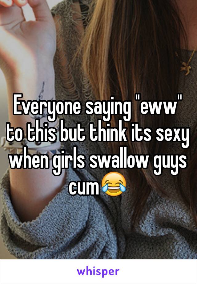 Everyone saying "eww" to this but think its sexy when girls swallow guys cum😂