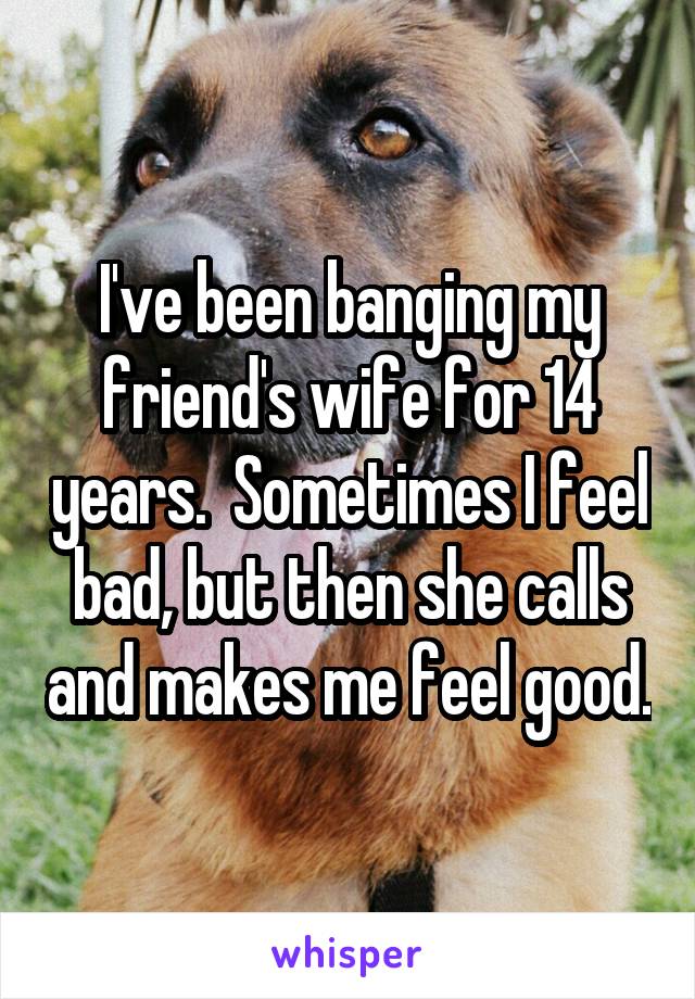 I've been banging my friend's wife for 14 years.  Sometimes I feel bad, but then she calls and makes me feel good.