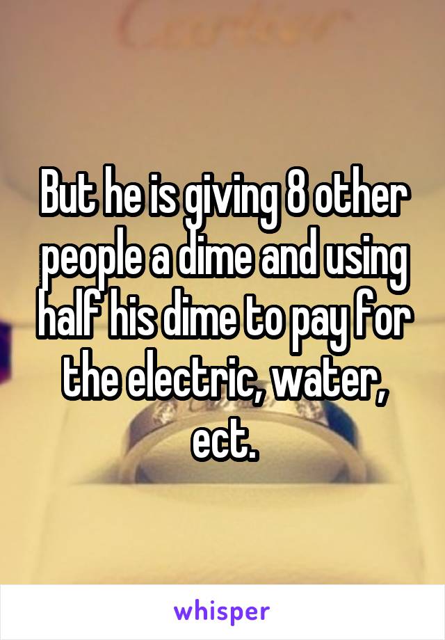 But he is giving 8 other people a dime and using half his dime to pay for the electric, water, ect.