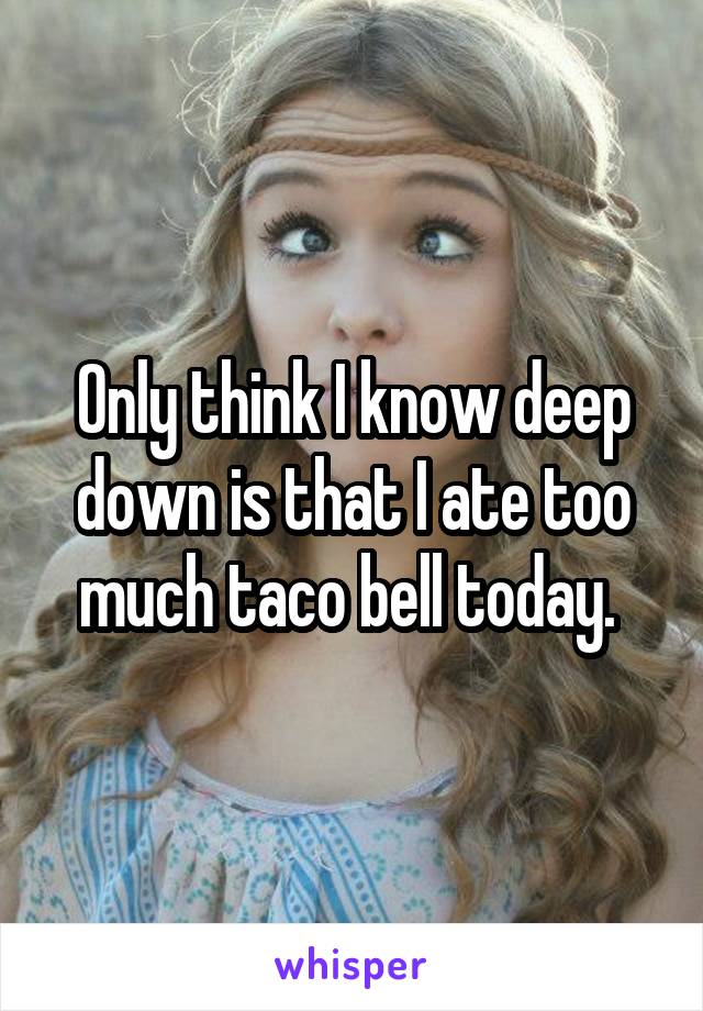 Only think I know deep down is that I ate too much taco bell today. 