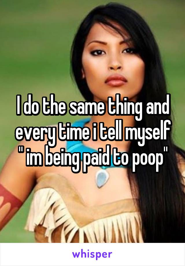 I do the same thing and every time i tell myself " im being paid to poop"