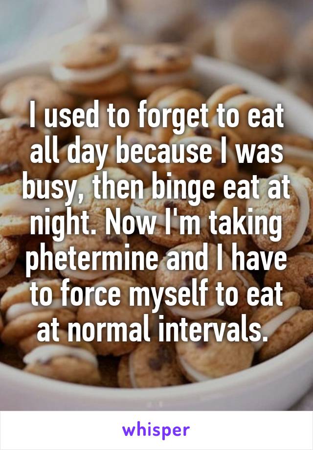 I used to forget to eat all day because I was busy, then binge eat at night. Now I'm taking phetermine and I have to force myself to eat at normal intervals. 