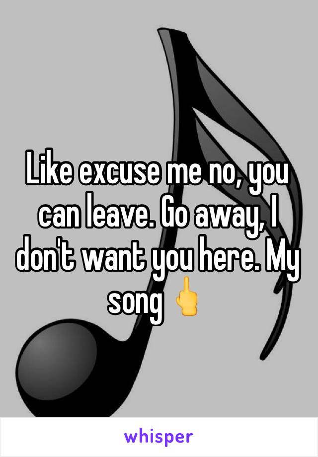 Like excuse me no, you can leave. Go away, I don't want you here. My song🖕