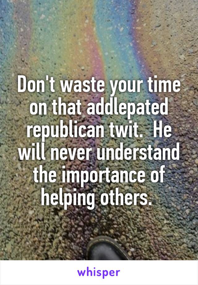 Don't waste your time on that addlepated republican twit.  He will never understand the importance of helping others. 