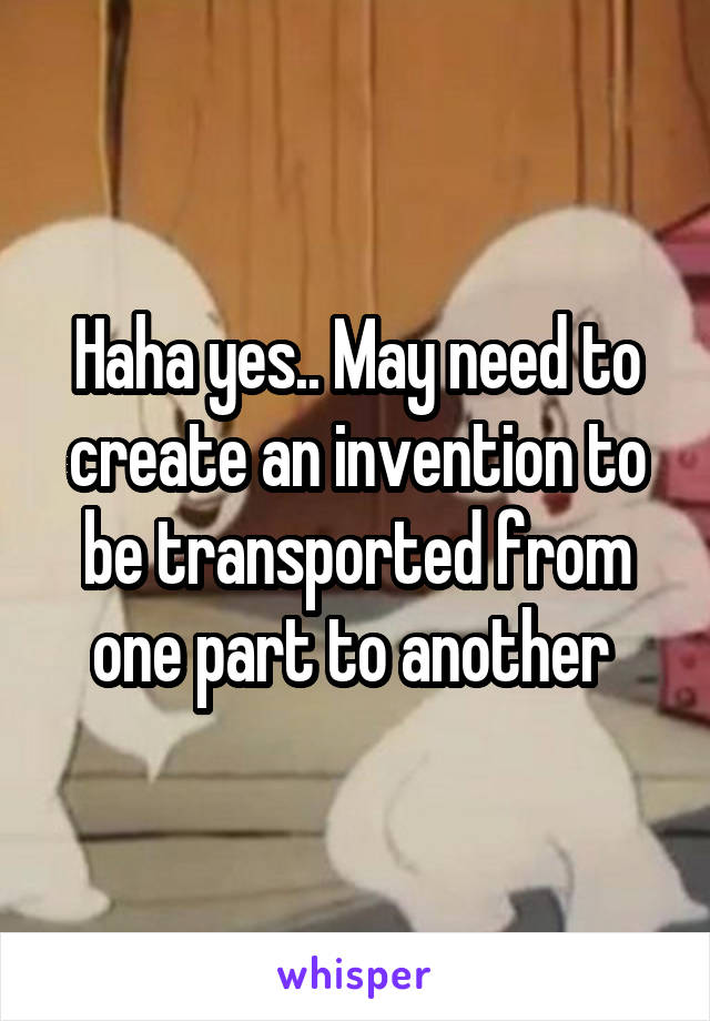 Haha yes.. May need to create an invention to be transported from one part to another 