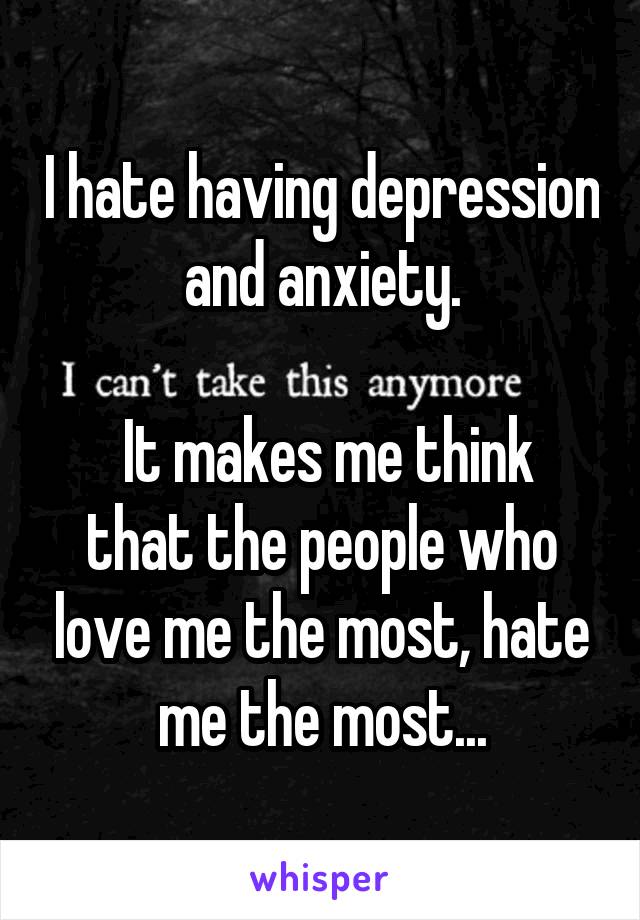 I hate having depression and anxiety.

 It makes me think that the people who love me the most, hate me the most...