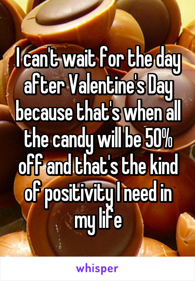 I can't wait for the day after Valentine's Day because that's when all the candy will be 50% off and that's the kind of positivity I need in my life