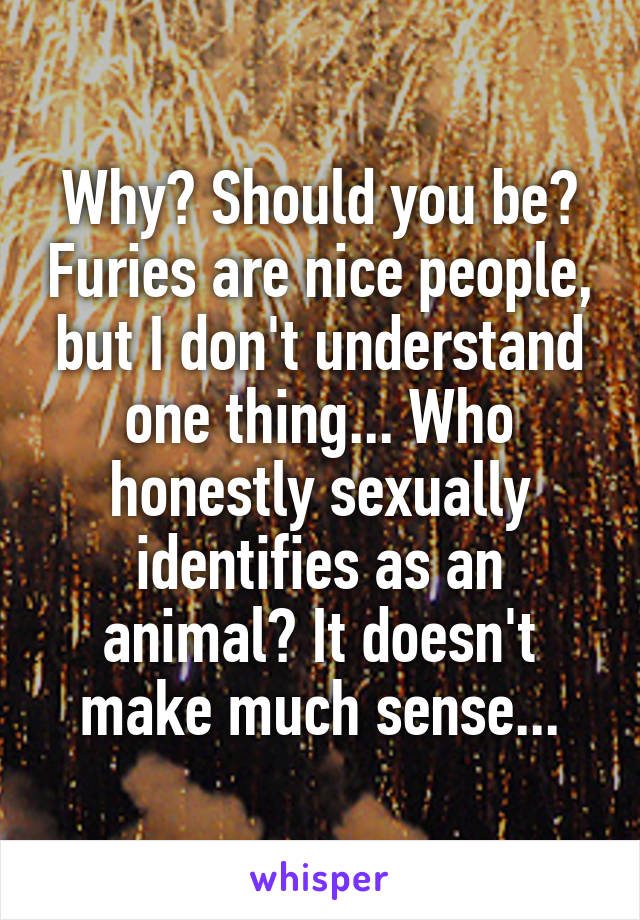 Why? Should you be? Furies are nice people, but I don't understand one thing... Who honestly sexually identifies as an animal? It doesn't make much sense...