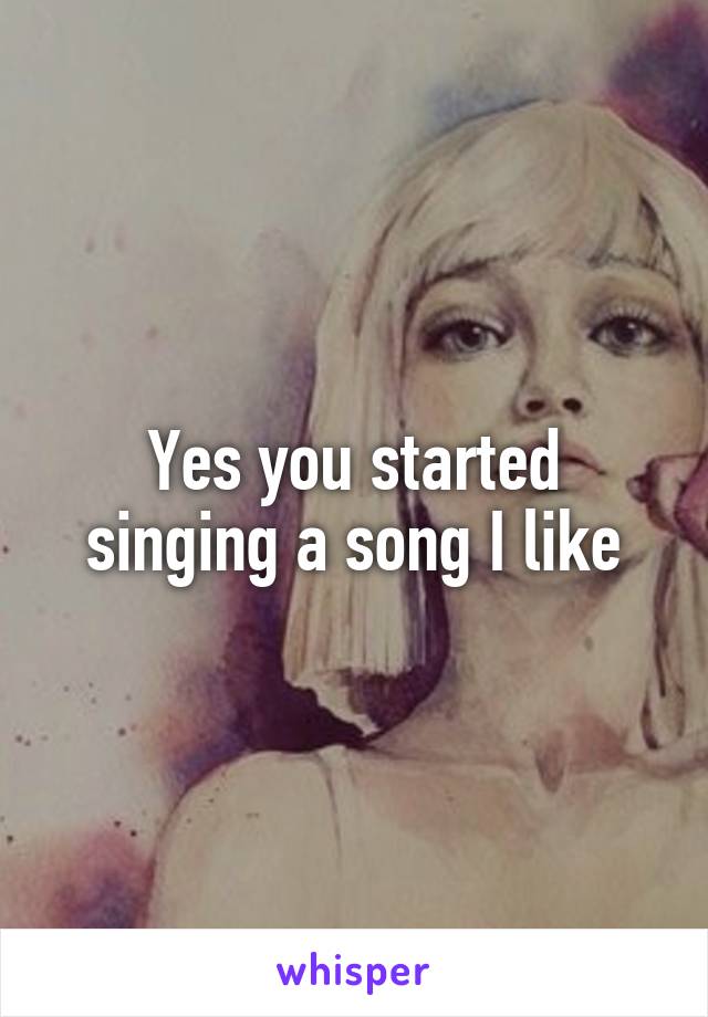 Yes you started singing a song I like