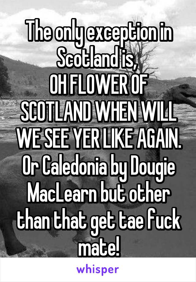 The only exception in Scotland is, 
OH FLOWER OF SCOTLAND WHEN WILL WE SEE YER LIKE AGAIN.
Or Caledonia by Dougie MacLearn but other than that get tae fuck mate!