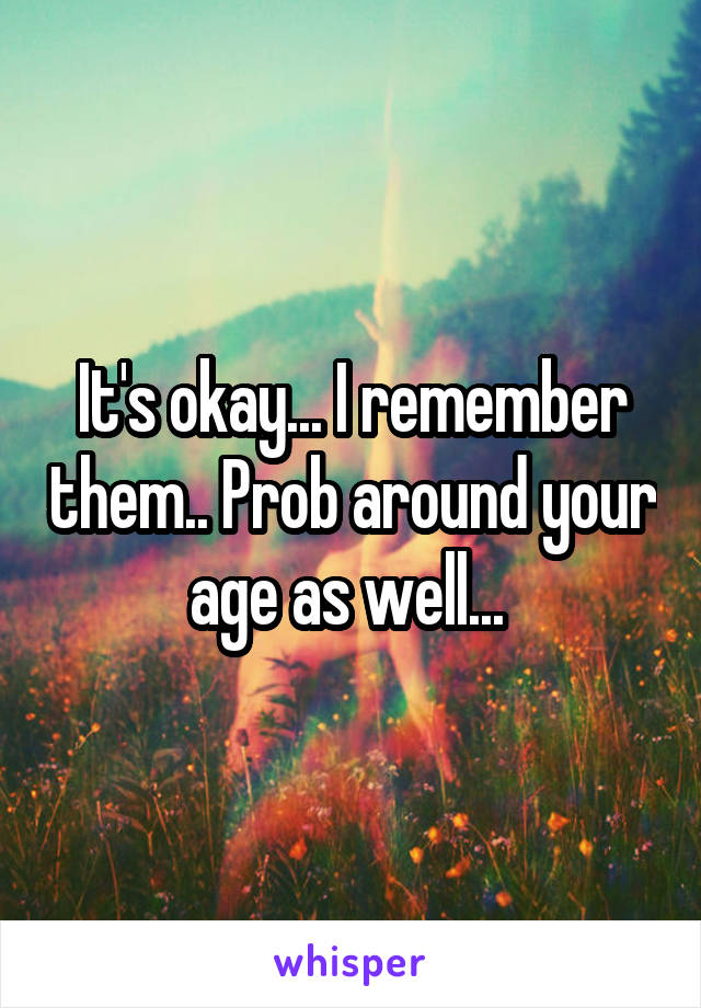 It's okay... I remember them.. Prob around your age as well... 