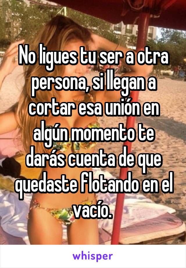 No ligues tu ser a otra persona, si llegan a cortar esa unión en algún momento te darás cuenta de que quedaste flotando en el vacío. 