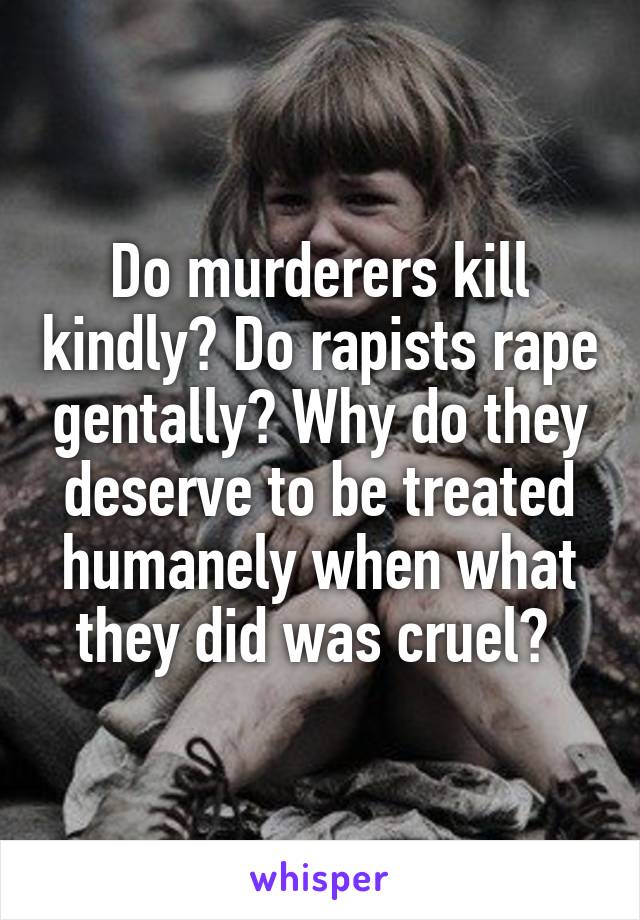 Do murderers kill kindly? Do rapists rape gentally? Why do they deserve to be treated humanely when what they did was cruel? 