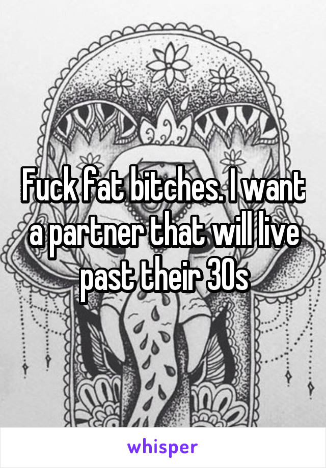 Fuck fat bitches. I want a partner that will live past their 30s
