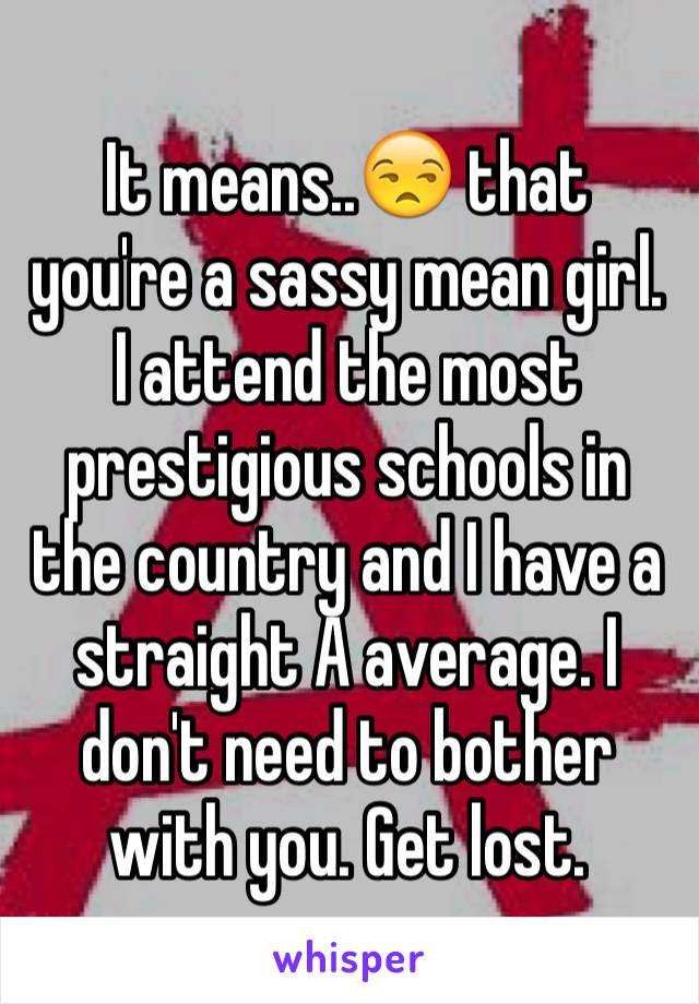 It means..😒 that you're a sassy mean girl. I attend the most prestigious schools in the country and I have a straight A average. I don't need to bother with you. Get lost.