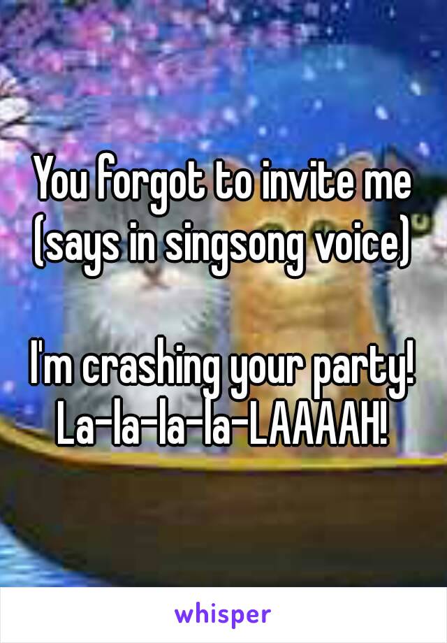 You forgot to invite me
(says in singsong voice)

I'm crashing your party!
La-la-la-la-LAAAAH!