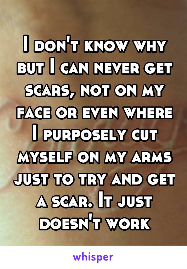 I don't know why but I can never get scars, not on my face or even where I purposely cut myself on my arms just to try and get a scar. It just doesn't work