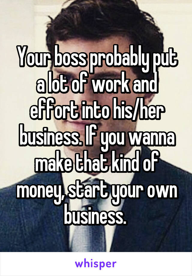 Your boss probably put a lot of work and effort into his/her business. If you wanna make that kind of money, start your own business. 