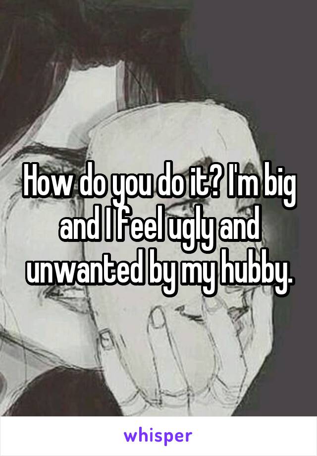 How do you do it? I'm big and I feel ugly and unwanted by my hubby.