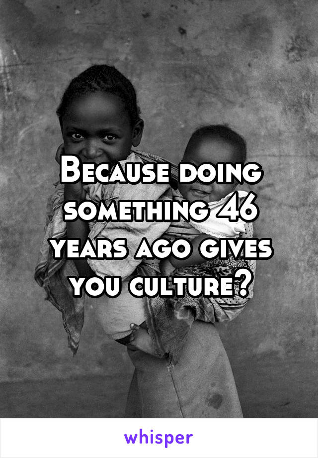 Because doing something 46 years ago gives you culture?