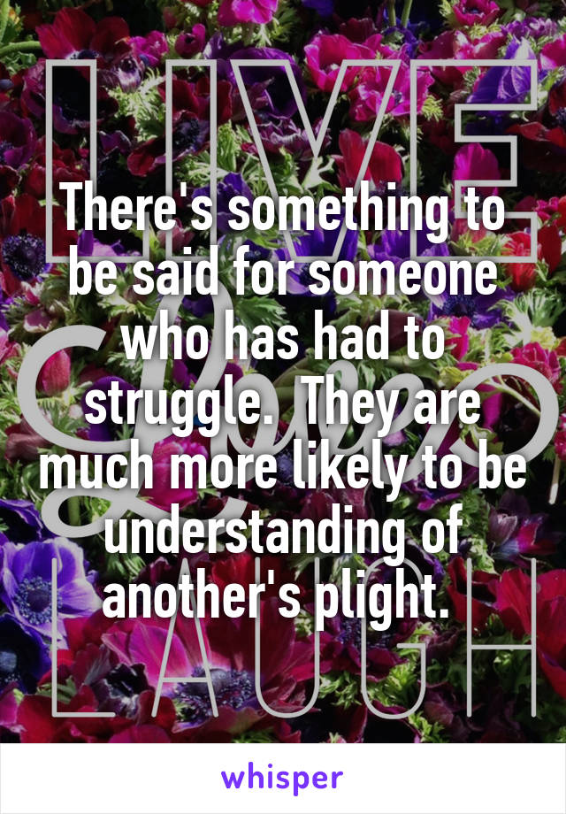 There's something to be said for someone who has had to struggle.  They are much more likely to be understanding of another's plight. 