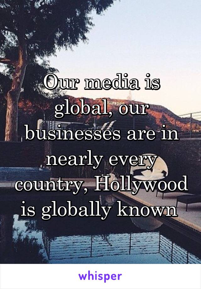 Our media is global, our businesses are in nearly every country, Hollywood is globally known 