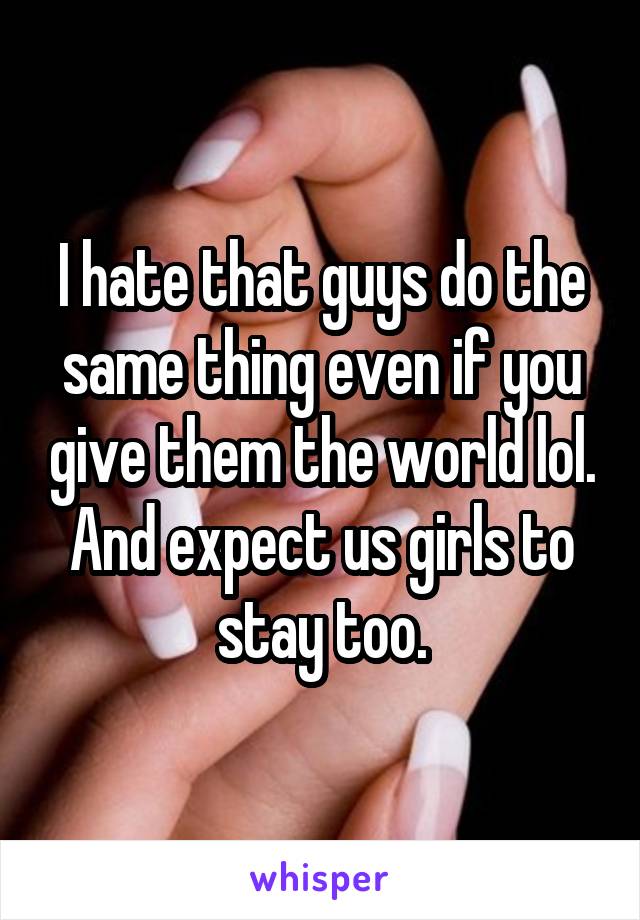 I hate that guys do the same thing even if you give them the world lol. And expect us girls to stay too.