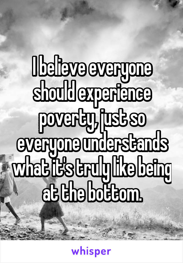 I believe everyone should experience poverty, just so everyone understands what it's truly like being at the bottom.