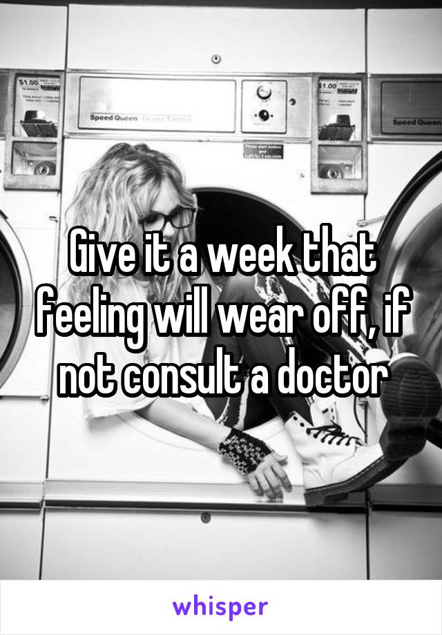 Give it a week that feeling will wear off, if not consult a doctor