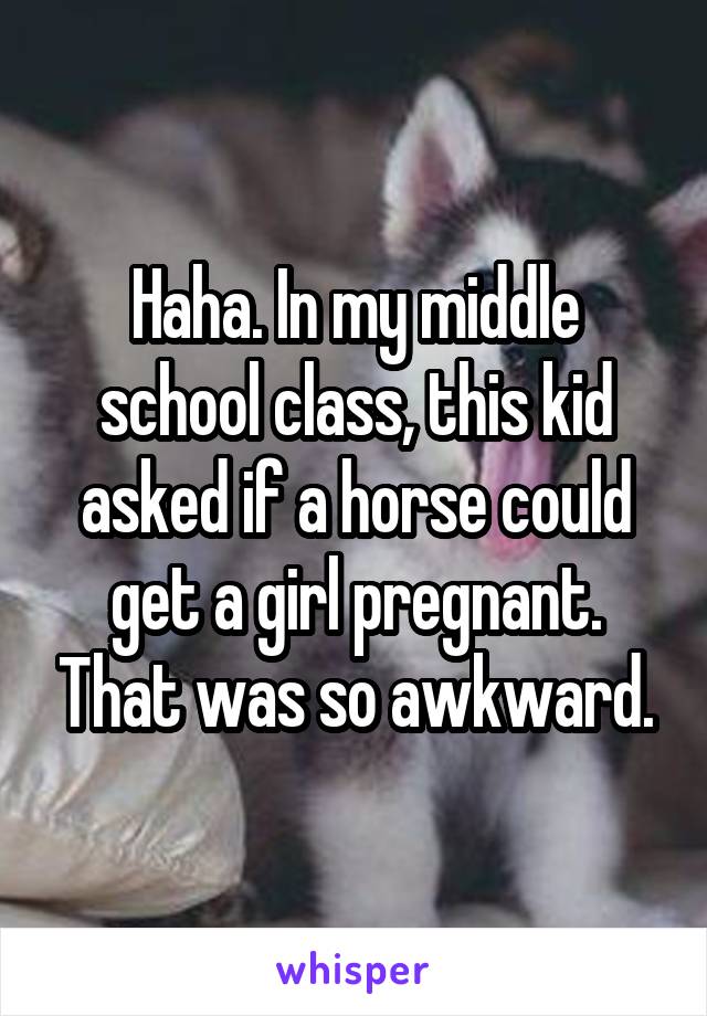 Haha. In my middle school class, this kid asked if a horse could get a girl pregnant. That was so awkward.