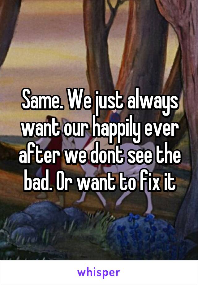 Same. We just always want our happily ever after we dont see the bad. Or want to fix it