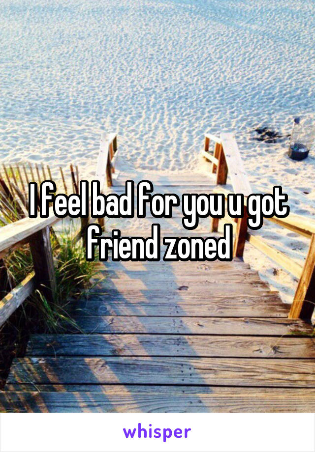 I feel bad for you u got friend zoned