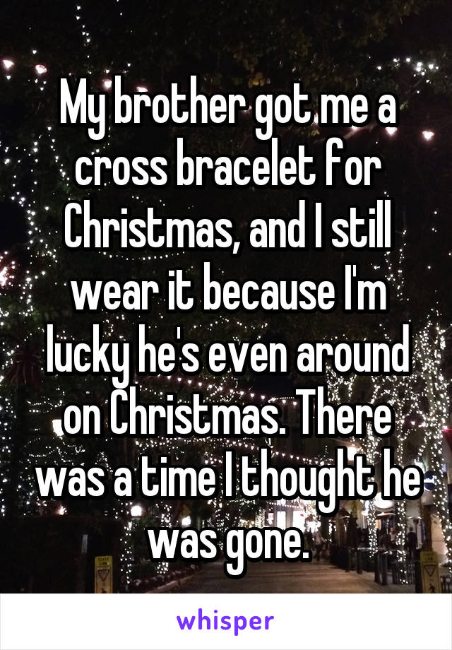 My brother got me a cross bracelet for Christmas, and I still wear it because I'm lucky he's even around on Christmas. There was a time I thought he was gone.