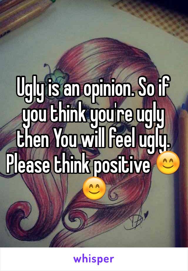 Ugly is an opinion. So if you think you're ugly then You will feel ugly. Please think positive 😊😊