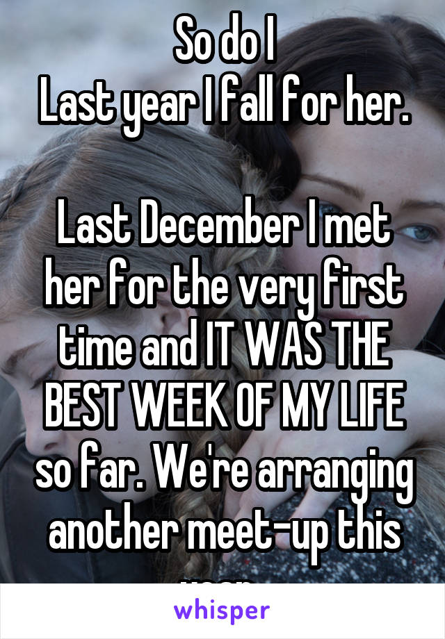 So do I
Last year I fall for her. 
Last December I met her for the very first time and IT WAS THE BEST WEEK OF MY LIFE so far. We're arranging another meet-up this year. 