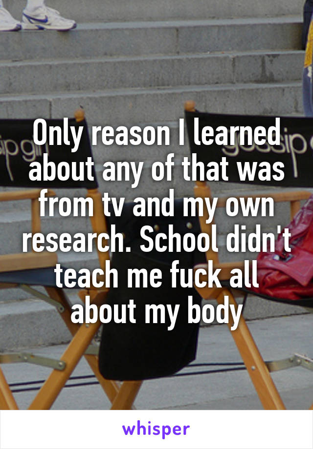Only reason I learned about any of that was from tv and my own research. School didn't teach me fuck all about my body
