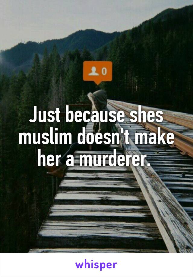 Just because shes muslim doesn't make her a murderer. 